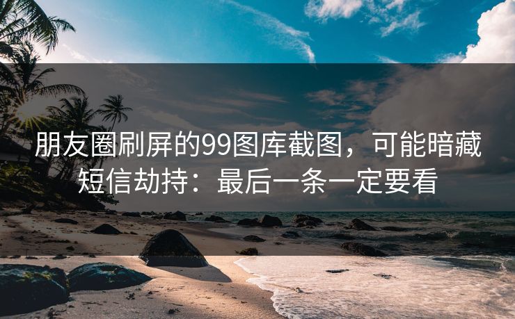 朋友圈刷屏的99图库截图，可能暗藏短信劫持：最后一条一定要看