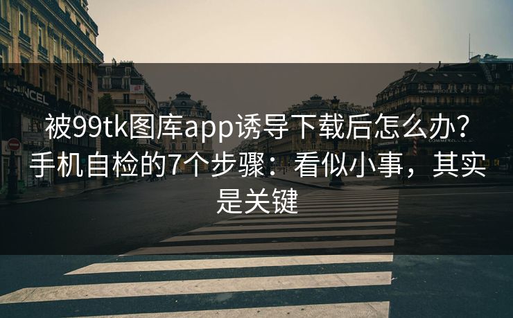 被99tk图库app诱导下载后怎么办？手机自检的7个步骤：看似小事，其实是关键